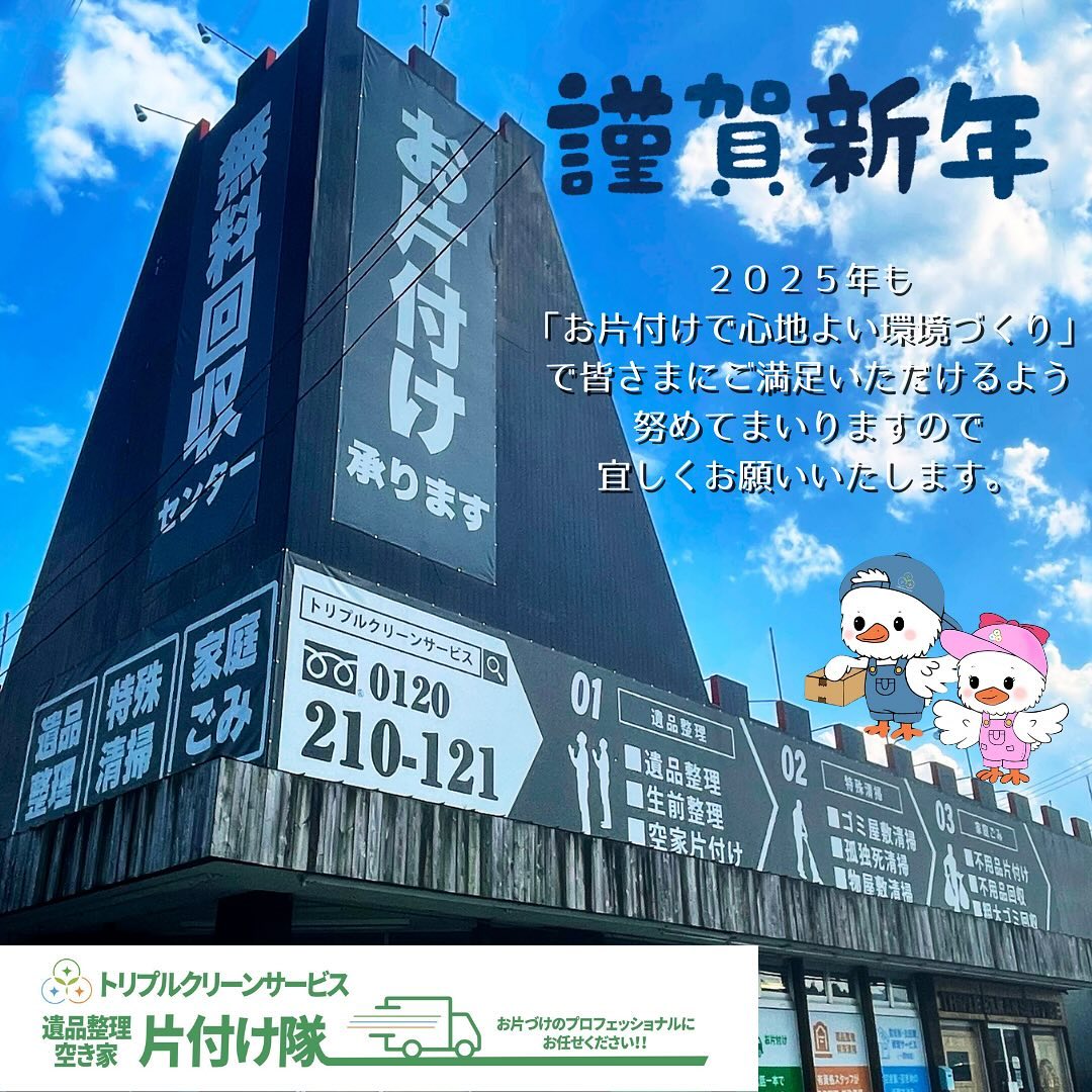 新年のご挨拶

旧年中は格別のご愛顧を賜り、
誠にありがとうございました。

本年も「お片付けで心地よい環境づくり」で
お客様にご満足いただけるサービスをお届けできるよう、スタッフ一同精進してまいります。

本年もどうぞよろしくお願い申し上げます。

皆さまにとって2025年が素晴らしい一年となりますように

株式会社 トリプルクリーンサービス
代表取締役  渋谷 健一 
全営業所スタッフ一同

.

.

【年末年始の休業日のお知らせ】

誠に勝手ながら年末年始は 
下記の日程で休業させていただきます。

12/29(日)、30(月) 予約者優先
12/31(火)〜1/4(土)休業日

年明けは
1/5(日)予約者優先
1/6(月)からは通常営業を開始いたします。

.

なお、
白石営業所・角田営業所はスタッフが現場出動で
急遽closeになる場合もございますので、
不用品をお持ち込み予定のお客様は
事前にお電話でご確認いただけますとスムーズです‍♀️

.

当社ではベテランスタッフから若手スタッフまで
幅広い年齢層のスタッフが在籍！
それぞれの持つ豊富な知識と力を合わせて
お片付け作業をさせていただきます
.
ご高齢のお一人暮らしで大掃除が困難、
清掃が苦手、
処分の仕方が分からず困っている物が家にある‥
など、なんでもご相談下さい‍♀️

■-□-■-□-■-□-■-□-■-□-■-□-■-□-■-□-■-□

不用品・ゴミの処分
お片付け
🧤ハウスクリーニング
部屋の整理
🌲庭木伐採・庭石撤去
生前整理
遺品整理
などなど…

有資格スタッフが在籍している当社が、お客様のご要望に応じたご提案をさせていただきます。

まずはどれくらいかかるのか、見積もりだけでもOK️

■-□-■-□-■-□-■-□-■-□-■-□-■-□-■-□-■-□ 

大変ありがたいことに、多くのお問い合わせをいただいておりますˊᵕˋ
お急ぎの方は是非お早めのご予約をオススメ致します

■□─━─━─━─━─━─━─━─━─━─━□■

️株式会社トリプルクリーンサービス🚛
TEL:0120-210-121
　
トリプルクリーンサービスの公式アプリまたは
ホームページのメールフォームからのお問い合わせも可能です️

■□─━─━─━─━─━─━─━─━─━─━□■